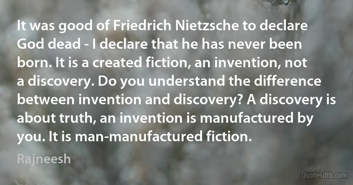 It was good of Friedrich Nietzsche to declare God dead - I declare that he has never been born. It is a created fiction, an invention, not a discovery. Do you understand the difference between invention and discovery? A discovery is about truth, an invention is manufactured by you. It is man-manufactured fiction. (Rajneesh)