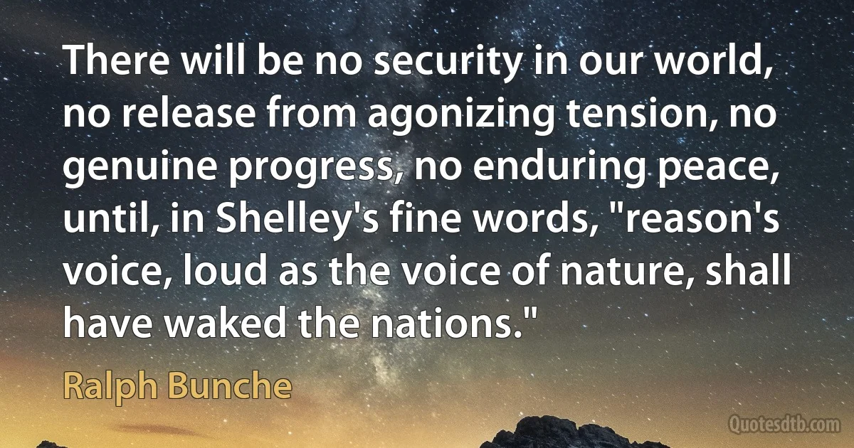 There will be no security in our world, no release from agonizing tension, no genuine progress, no enduring peace, until, in Shelley's fine words, "reason's voice, loud as the voice of nature, shall have waked the nations." (Ralph Bunche)