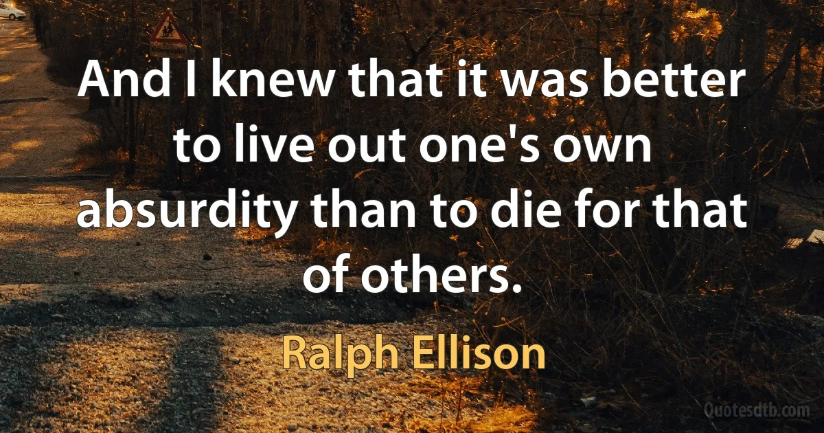 And I knew that it was better to live out one's own absurdity than to die for that of others. (Ralph Ellison)