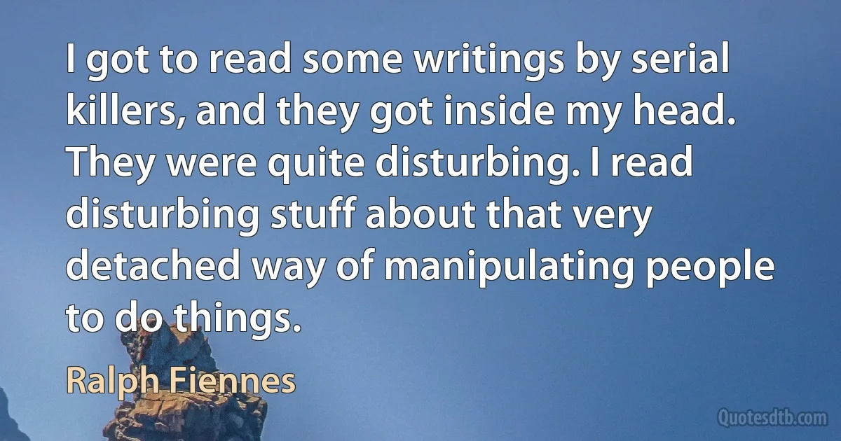 I got to read some writings by serial killers, and they got inside my head. They were quite disturbing. I read disturbing stuff about that very detached way of manipulating people to do things. (Ralph Fiennes)