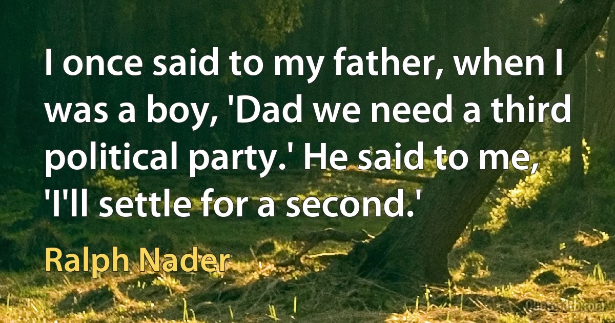 I once said to my father, when I was a boy, 'Dad we need a third political party.' He said to me, 'I'll settle for a second.' (Ralph Nader)