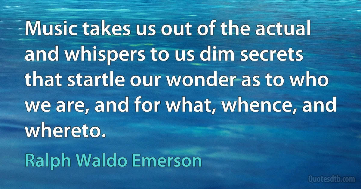 Music takes us out of the actual and whispers to us dim secrets that startle our wonder as to who we are, and for what, whence, and whereto. (Ralph Waldo Emerson)