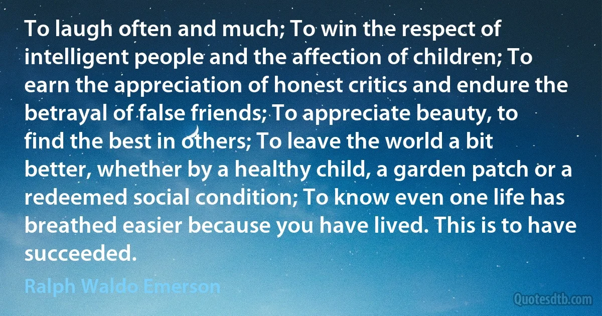 To laugh often and much; To win the respect of intelligent people and the affection of children; To earn the appreciation of honest critics and endure the betrayal of false friends; To appreciate beauty, to find the best in others; To leave the world a bit better, whether by a healthy child, a garden patch or a redeemed social condition; To know even one life has breathed easier because you have lived. This is to have succeeded. (Ralph Waldo Emerson)