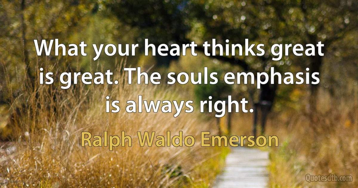 What your heart thinks great is great. The souls emphasis is always right. (Ralph Waldo Emerson)