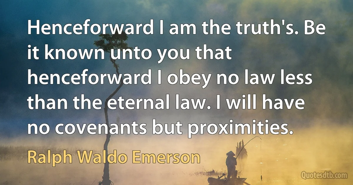 Henceforward I am the truth's. Be it known unto you that henceforward I obey no law less than the eternal law. I will have no covenants but proximities. (Ralph Waldo Emerson)