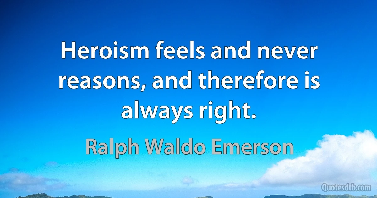 Heroism feels and never reasons, and therefore is always right. (Ralph Waldo Emerson)