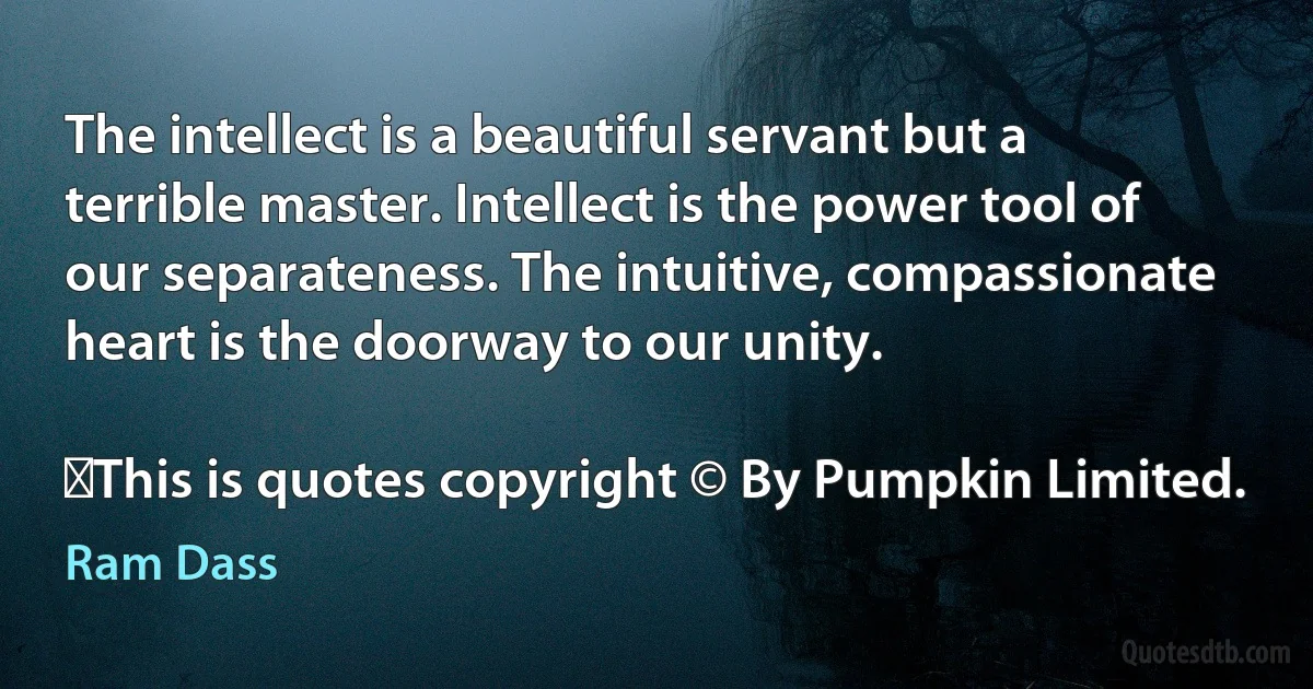 The intellect is a beautiful servant but a terrible master. Intellect is the power tool of our separateness. The intuitive, compassionate heart is the doorway to our unity.
	
	This is quotes copyright © By Pumpkin Limited. (Ram Dass)