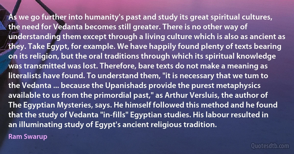 As we go further into humanity's past and study its great spiritual cultures, the need for Vedanta becomes still greater. There is no other way of understanding them except through a living culture which is also as ancient as they. Take Egypt, for example. We have happily found plenty of texts bearing on its religion, but the oral traditions through which its spiritual knowledge was transmitted was lost. Therefore, bare texts do not make a meaning as literalists have found. To understand them, "it is necessary that we tum to the Vedanta ... because the Upanishads provide the purest metaphysics available to us from the primordial past," as Arthur Versluis, the author of The Egyptian Mysteries, says. He himself followed this method and he found that the study of Vedanta "in-fills" Egyptian studies. His labour resulted in an illuminating study of Egypt's ancient religious tradition. (Ram Swarup)