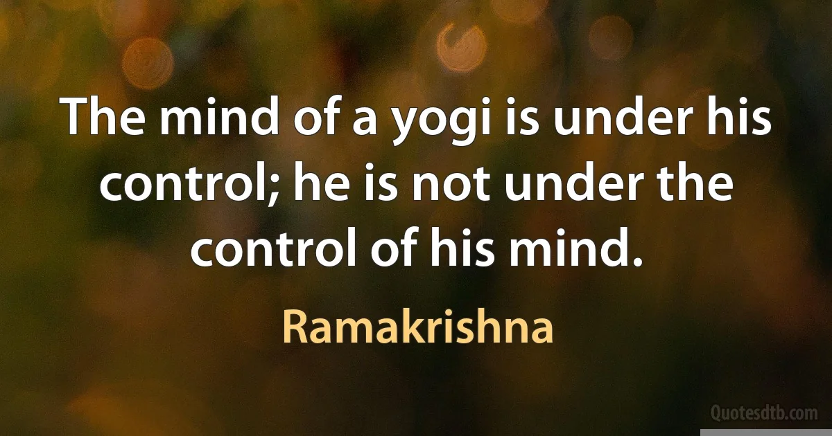 The mind of a yogi is under his control; he is not under the control of his mind. (Ramakrishna)