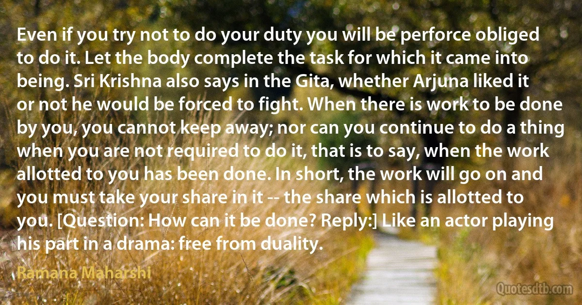 Even if you try not to do your duty you will be perforce obliged to do it. Let the body complete the task for which it came into being. Sri Krishna also says in the Gita, whether Arjuna liked it or not he would be forced to fight. When there is work to be done by you, you cannot keep away; nor can you continue to do a thing when you are not required to do it, that is to say, when the work allotted to you has been done. In short, the work will go on and you must take your share in it -- the share which is allotted to you. [Question: How can it be done? Reply:] Like an actor playing his part in a drama: free from duality. (Ramana Maharshi)