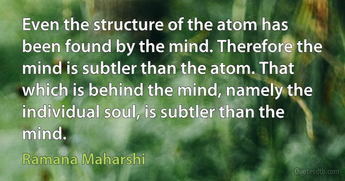 Even the structure of the atom has been found by the mind. Therefore the mind is subtler than the atom. That which is behind the mind, namely the individual soul, is subtler than the mind. (Ramana Maharshi)