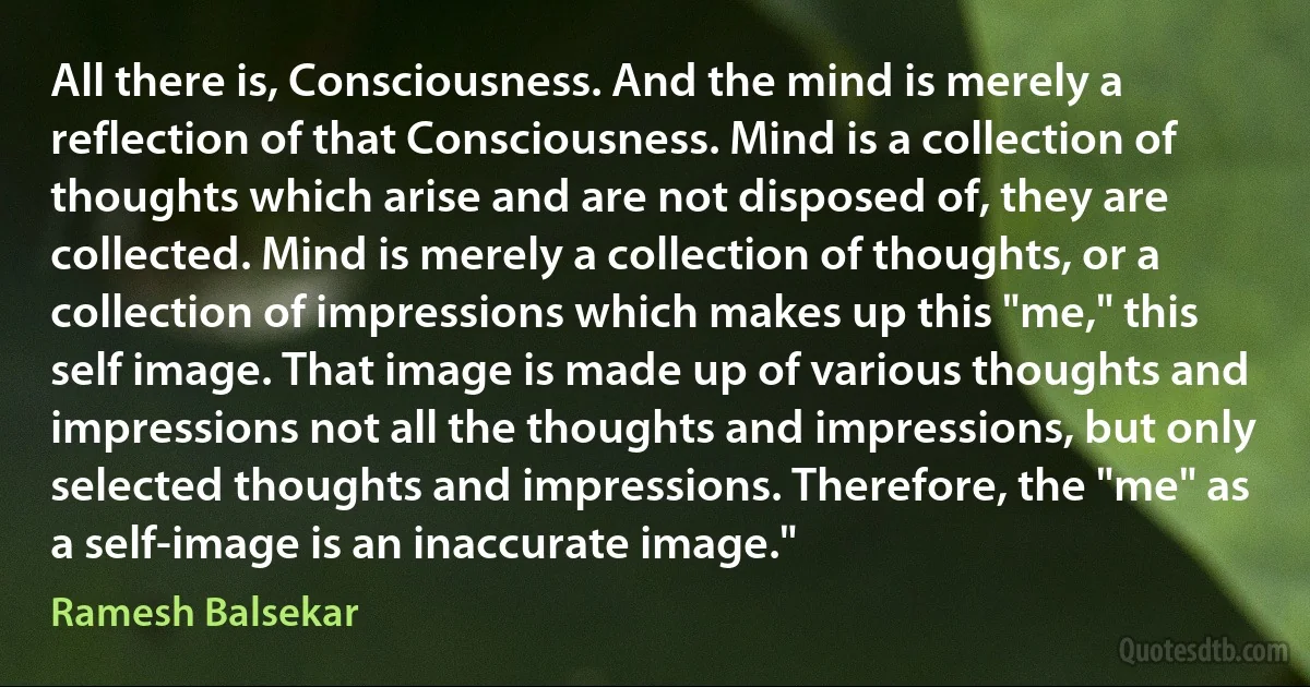 All there is, Consciousness. And the mind is merely a reflection of that Consciousness. Mind is a collection of thoughts which arise and are not disposed of, they are collected. Mind is merely a collection of thoughts, or a collection of impressions which makes up this "me," this self image. That image is made up of various thoughts and impressions not all the thoughts and impressions, but only selected thoughts and impressions. Therefore, the "me" as a self-image is an inaccurate image." (Ramesh Balsekar)