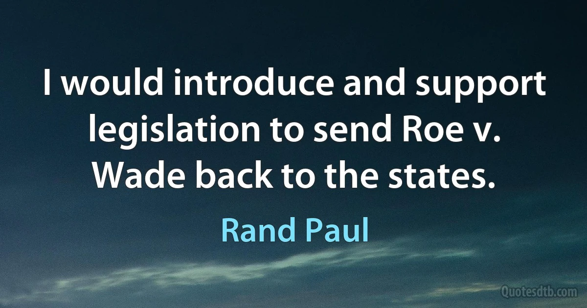 I would introduce and support legislation to send Roe v. Wade back to the states. (Rand Paul)