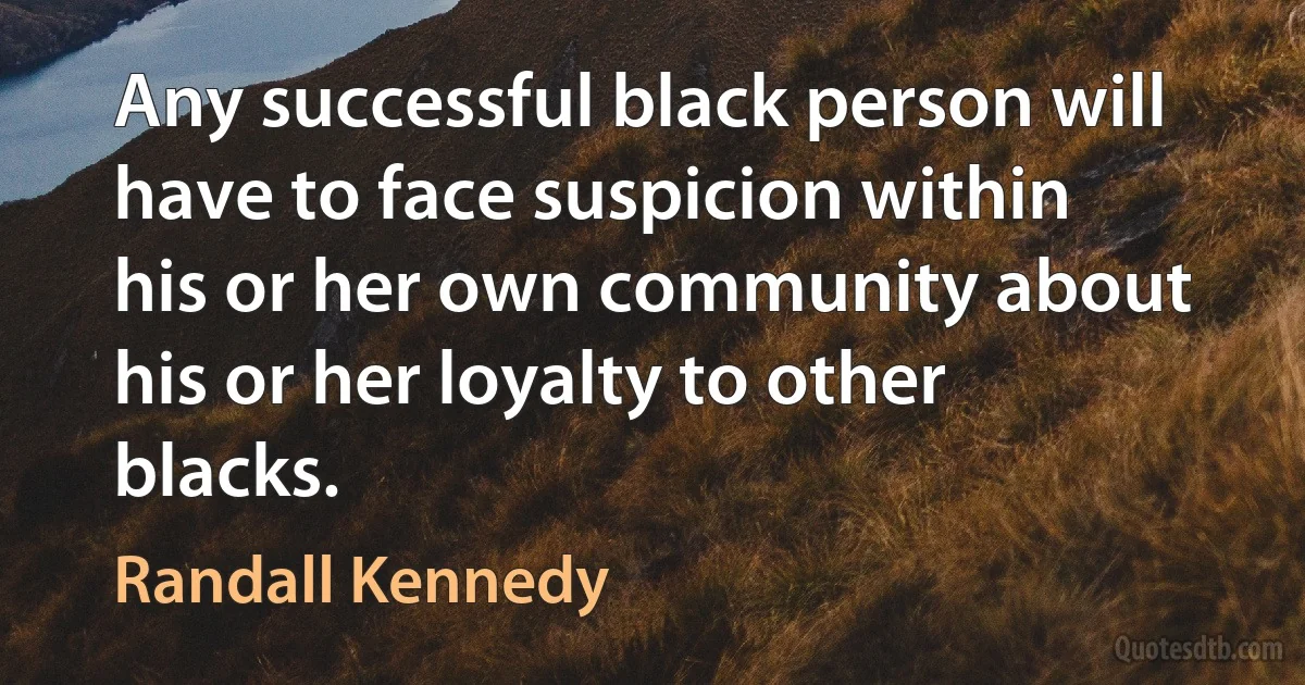 Any successful black person will have to face suspicion within his or her own community about his or her loyalty to other blacks. (Randall Kennedy)