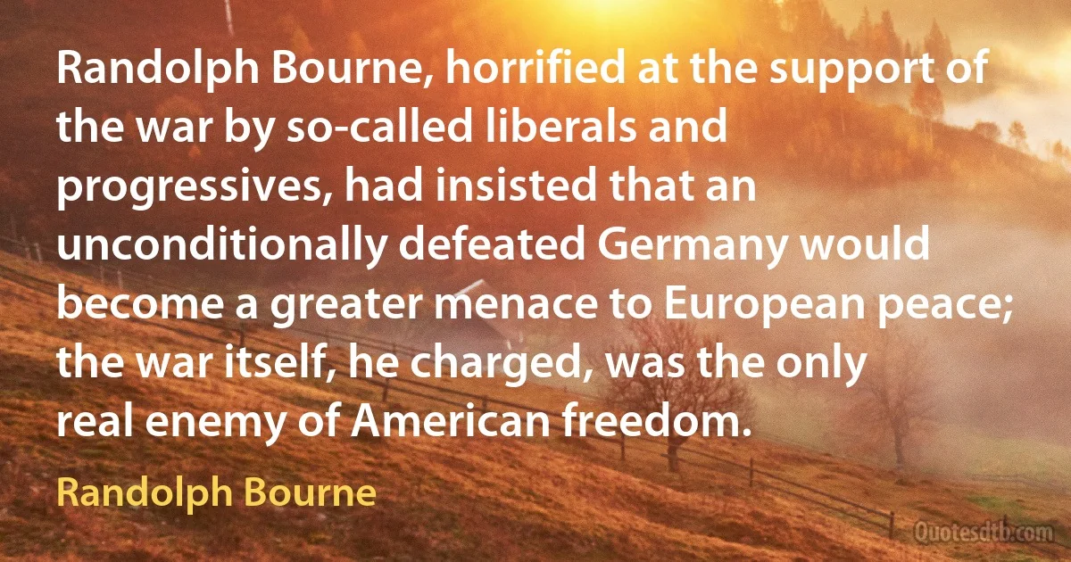 Randolph Bourne, horrified at the support of the war by so-called liberals and progressives, had insisted that an unconditionally defeated Germany would become a greater menace to European peace; the war itself, he charged, was the only real enemy of American freedom. (Randolph Bourne)