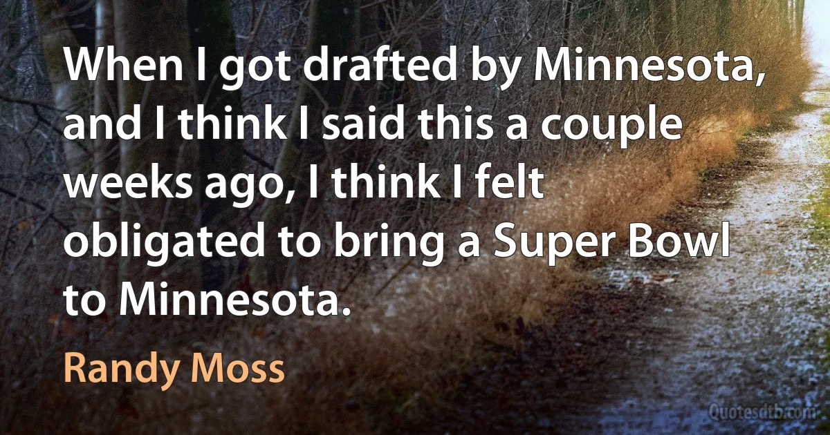 When I got drafted by Minnesota, and I think I said this a couple weeks ago, I think I felt obligated to bring a Super Bowl to Minnesota. (Randy Moss)