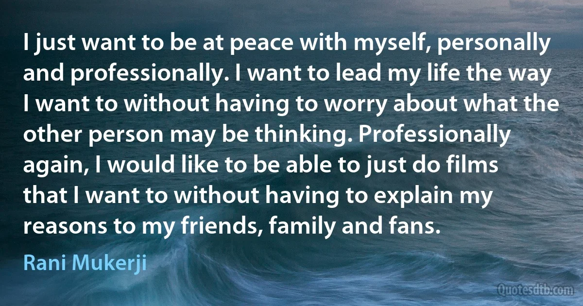 I just want to be at peace with myself, personally and professionally. I want to lead my life the way I want to without having to worry about what the other person may be thinking. Professionally again, I would like to be able to just do films that I want to without having to explain my reasons to my friends, family and fans. (Rani Mukerji)