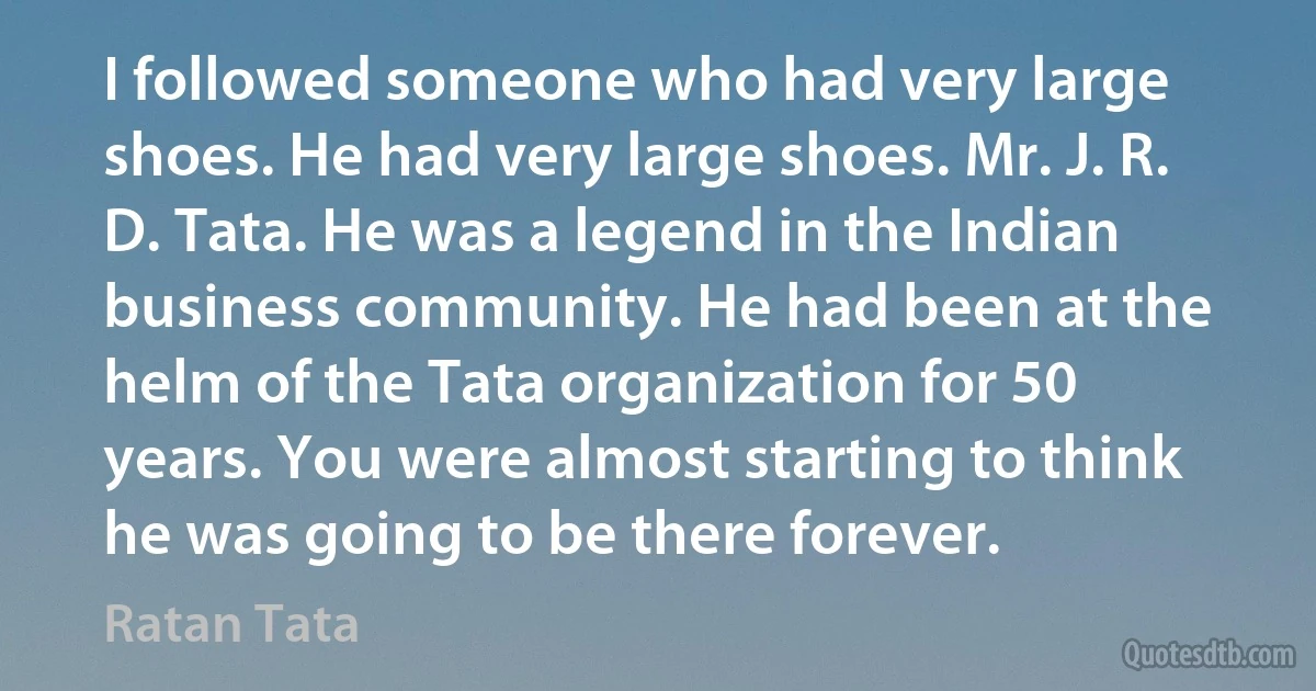 I followed someone who had very large shoes. He had very large shoes. Mr. J. R. D. Tata. He was a legend in the Indian business community. He had been at the helm of the Tata organization for 50 years. You were almost starting to think he was going to be there forever. (Ratan Tata)