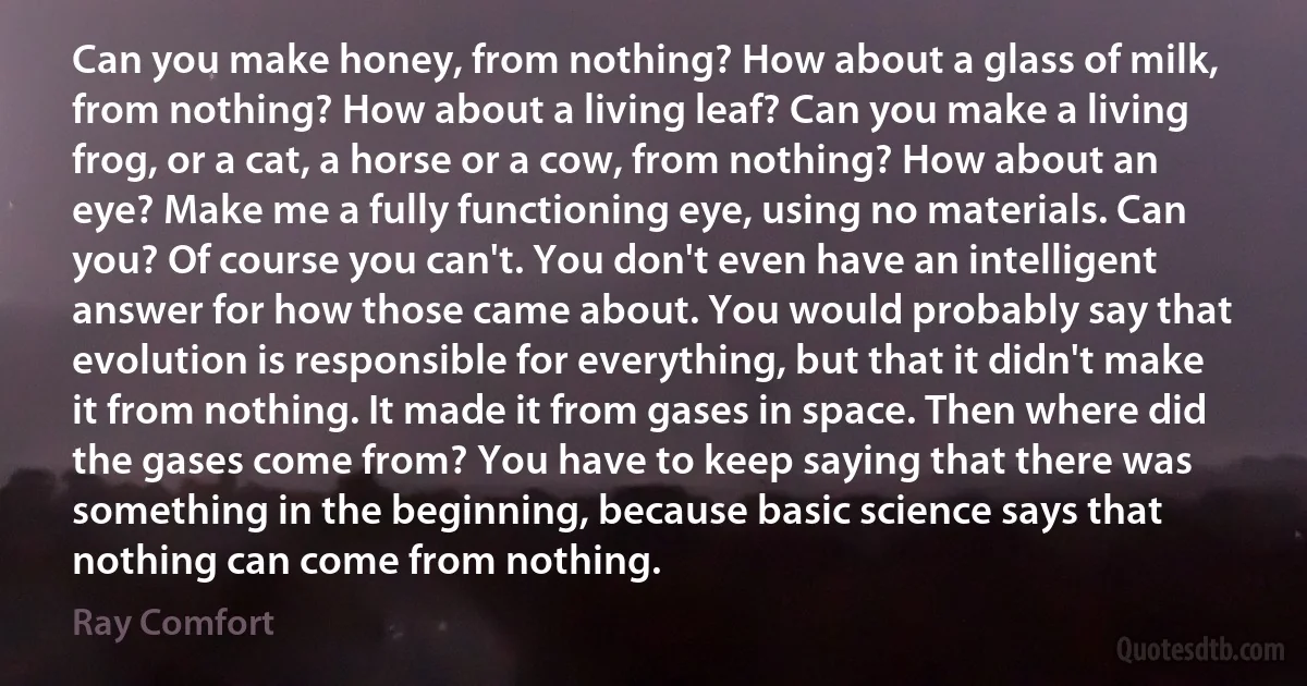 Can you make honey, from nothing? How about a glass of milk, from nothing? How about a living leaf? Can you make a living frog, or a cat, a horse or a cow, from nothing? How about an eye? Make me a fully functioning eye, using no materials. Can you? Of course you can't. You don't even have an intelligent answer for how those came about. You would probably say that evolution is responsible for everything, but that it didn't make it from nothing. It made it from gases in space. Then where did the gases come from? You have to keep saying that there was something in the beginning, because basic science says that nothing can come from nothing. (Ray Comfort)