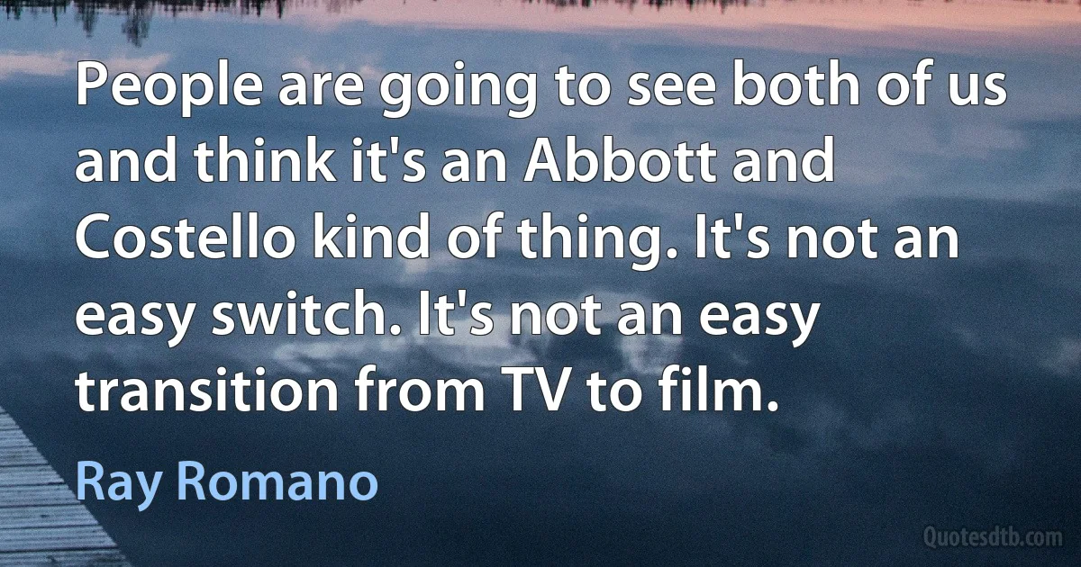 People are going to see both of us and think it's an Abbott and Costello kind of thing. It's not an easy switch. It's not an easy transition from TV to film. (Ray Romano)