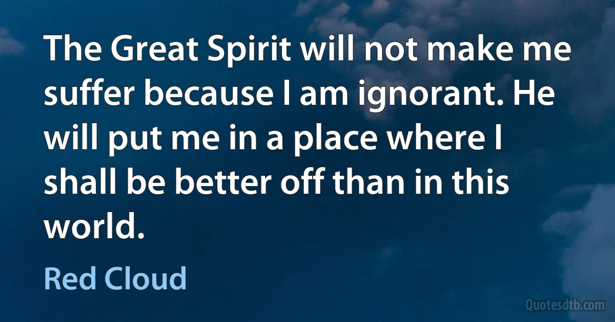 The Great Spirit will not make me suffer because I am ignorant. He will put me in a place where I shall be better off than in this world. (Red Cloud)