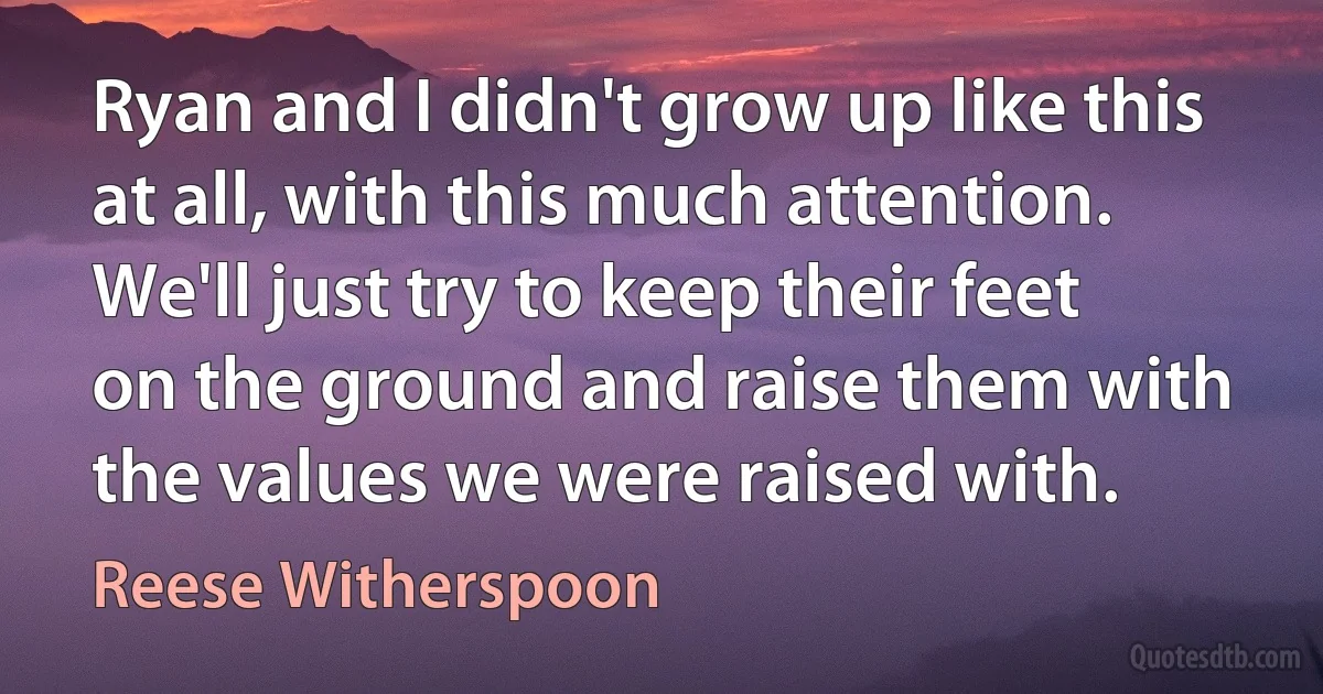 Ryan and I didn't grow up like this at all, with this much attention. We'll just try to keep their feet on the ground and raise them with the values we were raised with. (Reese Witherspoon)