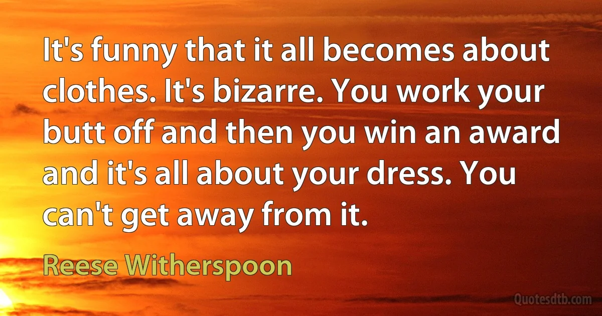 It's funny that it all becomes about clothes. It's bizarre. You work your butt off and then you win an award and it's all about your dress. You can't get away from it. (Reese Witherspoon)