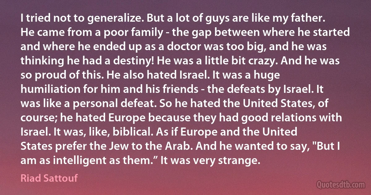 I tried not to generalize. But a lot of guys are like my father. He came from a poor family - the gap between where he started and where he ended up as a doctor was too big, and he was thinking he had a destiny! He was a little bit crazy. And he was so proud of this. He also hated Israel. It was a huge humiliation for him and his friends - the defeats by Israel. It was like a personal defeat. So he hated the United States, of course; he hated Europe because they had good relations with Israel. It was, like, biblical. As if Europe and the United States prefer the Jew to the Arab. And he wanted to say, "But I am as intelligent as them.” It was very strange. (Riad Sattouf)