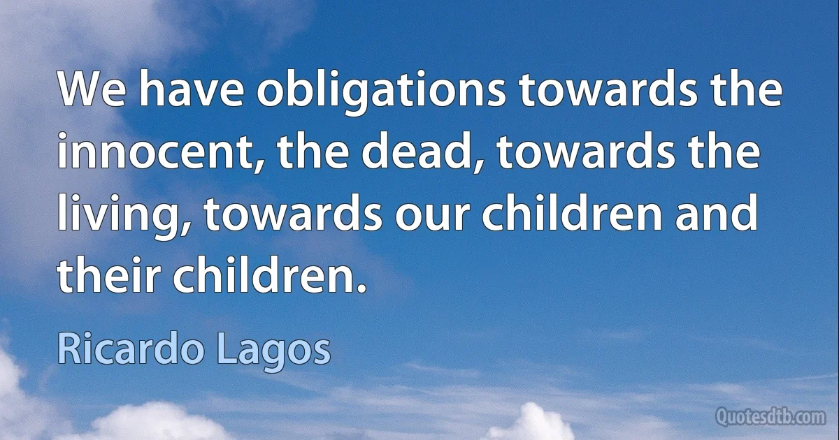 We have obligations towards the innocent, the dead, towards the living, towards our children and their children. (Ricardo Lagos)