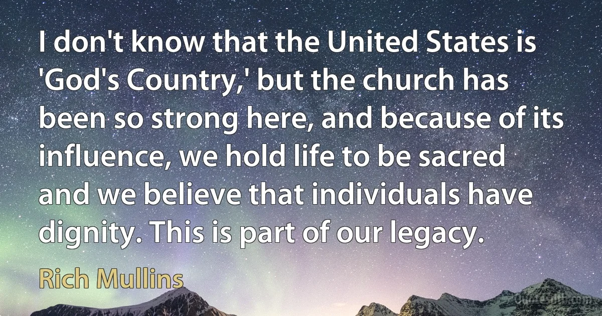 I don't know that the United States is 'God's Country,' but the church has been so strong here, and because of its influence, we hold life to be sacred and we believe that individuals have dignity. This is part of our legacy. (Rich Mullins)