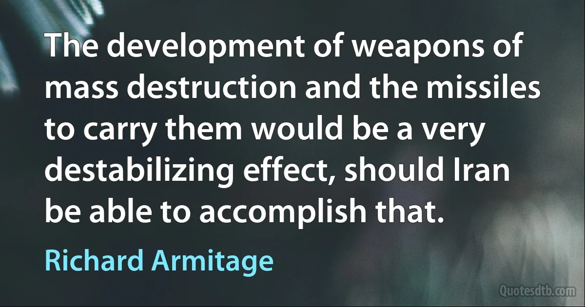 The development of weapons of mass destruction and the missiles to carry them would be a very destabilizing effect, should Iran be able to accomplish that. (Richard Armitage)