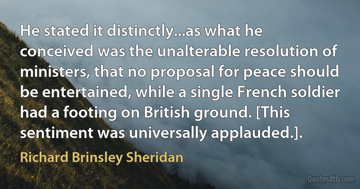 He stated it distinctly...as what he conceived was the unalterable resolution of ministers, that no proposal for peace should be entertained, while a single French soldier had a footing on British ground. [This sentiment was universally applauded.]. (Richard Brinsley Sheridan)