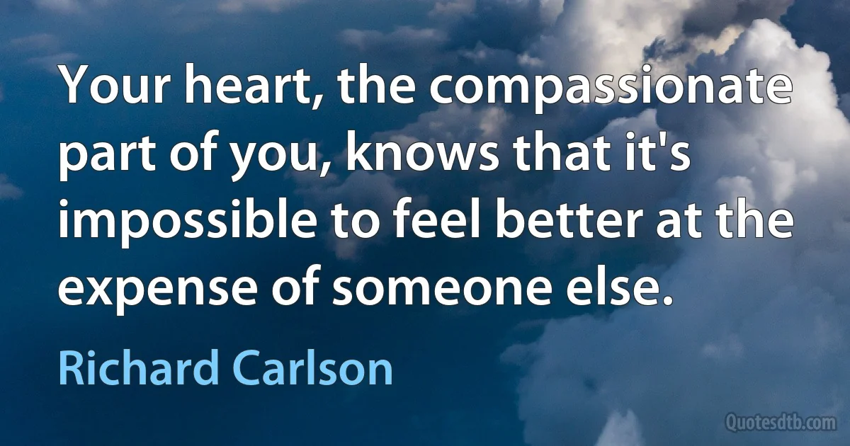 Your heart, the compassionate part of you, knows that it's impossible to feel better at the expense of someone else. (Richard Carlson)