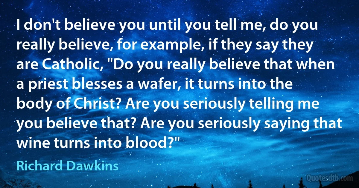 I don't believe you until you tell me, do you really believe, for example, if they say they are Catholic, "Do you really believe that when a priest blesses a wafer, it turns into the body of Christ? Are you seriously telling me you believe that? Are you seriously saying that wine turns into blood?" (Richard Dawkins)