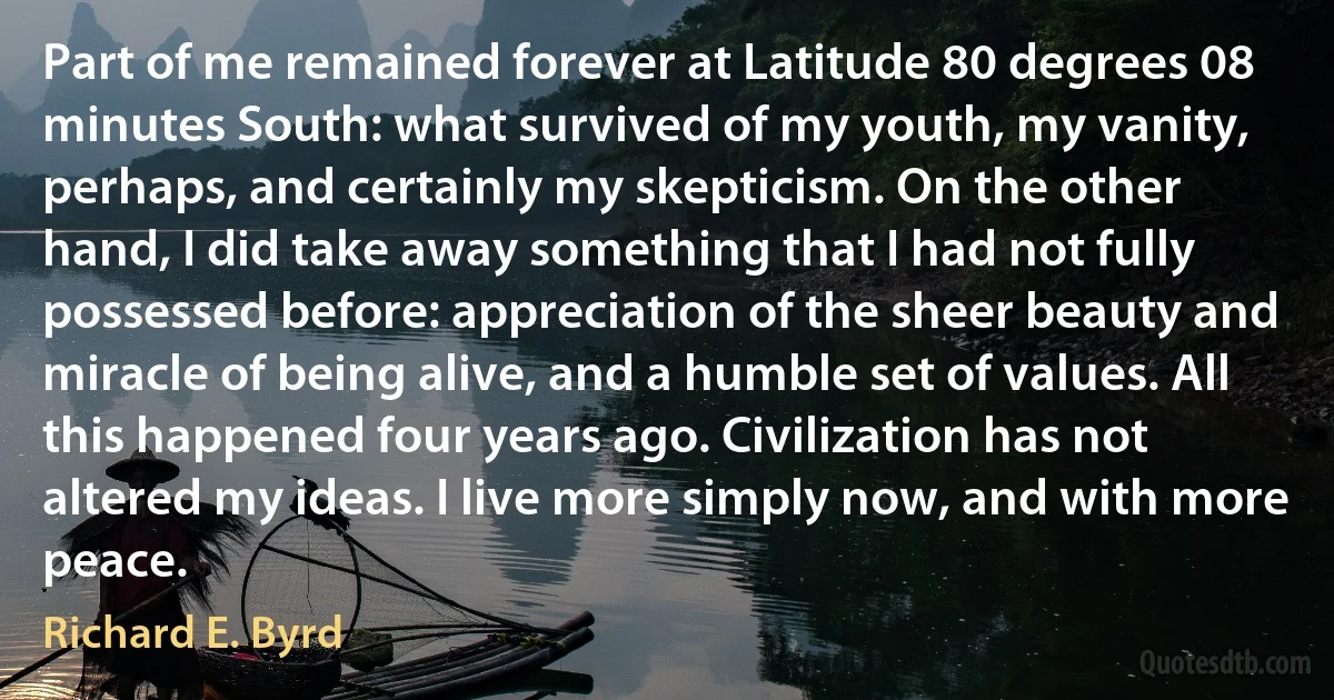 Part of me remained forever at Latitude 80 degrees 08 minutes South: what survived of my youth, my vanity, perhaps, and certainly my skepticism. On the other hand, I did take away something that I had not fully possessed before: appreciation of the sheer beauty and miracle of being alive, and a humble set of values. All this happened four years ago. Civilization has not altered my ideas. I live more simply now, and with more peace. (Richard E. Byrd)