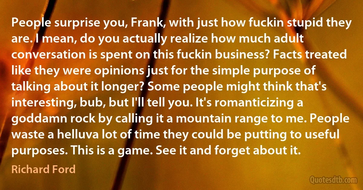 People surprise you, Frank, with just how fuckin stupid they are. I mean, do you actually realize how much adult conversation is spent on this fuckin business? Facts treated like they were opinions just for the simple purpose of talking about it longer? Some people might think that's interesting, bub, but I'll tell you. It's romanticizing a goddamn rock by calling it a mountain range to me. People waste a helluva lot of time they could be putting to useful purposes. This is a game. See it and forget about it. (Richard Ford)