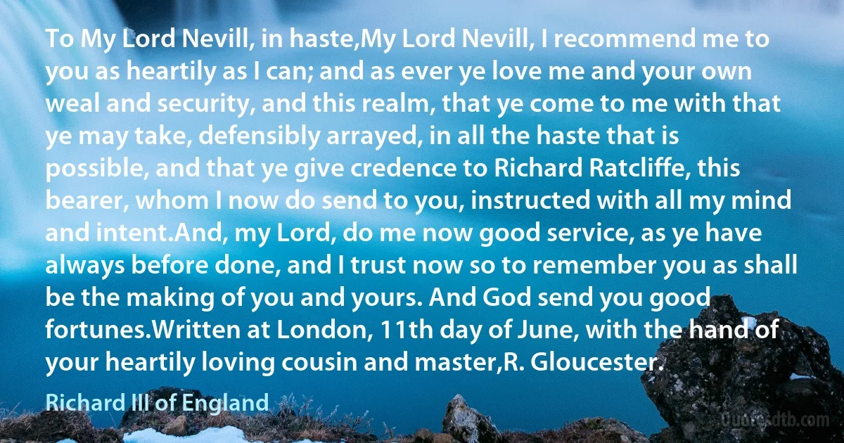 To My Lord Nevill, in haste,My Lord Nevill, I recommend me to you as heartily as I can; and as ever ye love me and your own weal and security, and this realm, that ye come to me with that ye may take, defensibly arrayed, in all the haste that is possible, and that ye give credence to Richard Ratcliffe, this bearer, whom I now do send to you, instructed with all my mind and intent.And, my Lord, do me now good service, as ye have always before done, and I trust now so to remember you as shall be the making of you and yours. And God send you good fortunes.Written at London, 11th day of June, with the hand of your heartily loving cousin and master,R. Gloucester. (Richard III of England)