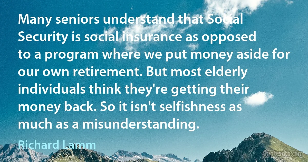 Many seniors understand that Social Security is social insurance as opposed to a program where we put money aside for our own retirement. But most elderly individuals think they're getting their money back. So it isn't selfishness as much as a misunderstanding. (Richard Lamm)