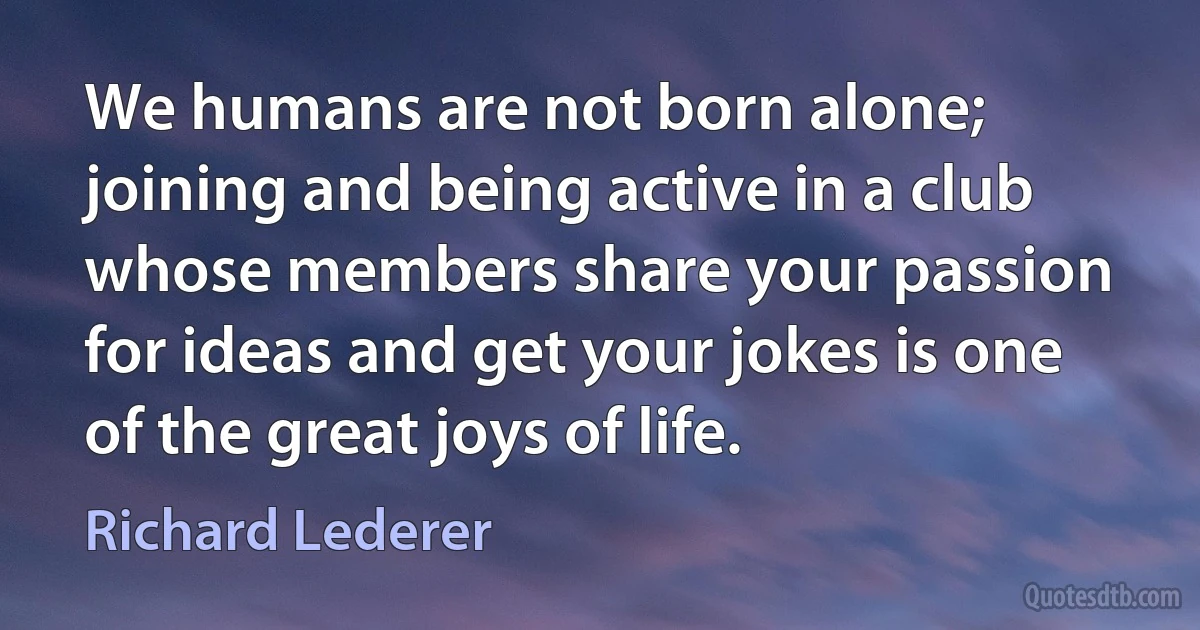 We humans are not born alone; joining and being active in a club whose members share your passion for ideas and get your jokes is one of the great joys of life. (Richard Lederer)