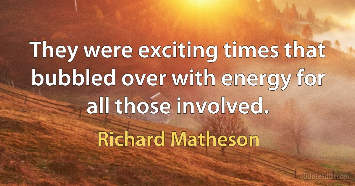 They were exciting times that bubbled over with energy for all those involved. (Richard Matheson)