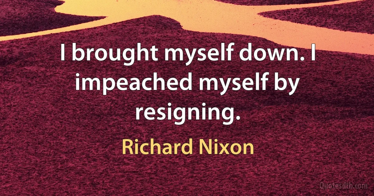 I brought myself down. I impeached myself by resigning. (Richard Nixon)