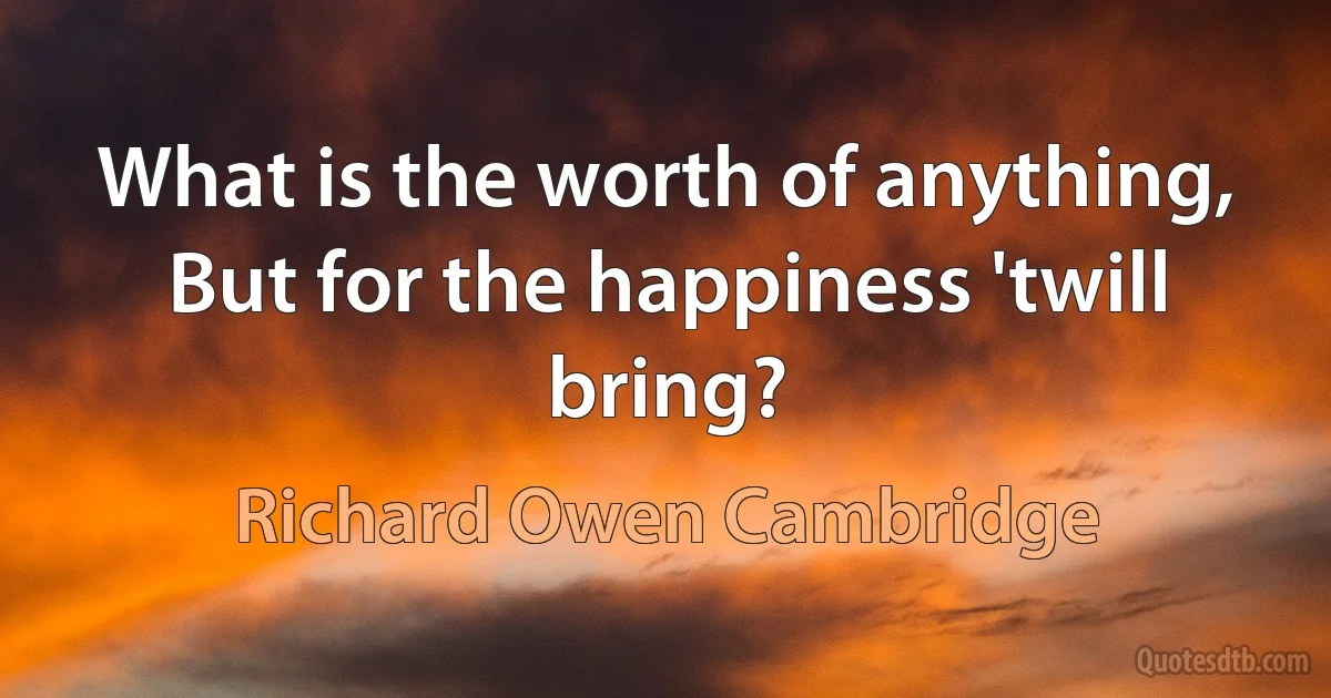 What is the worth of anything, 
But for the happiness 'twill bring? (Richard Owen Cambridge)