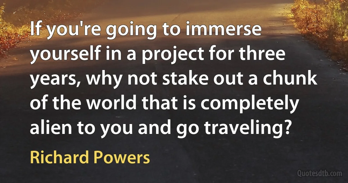 If you're going to immerse yourself in a project for three years, why not stake out a chunk of the world that is completely alien to you and go traveling? (Richard Powers)