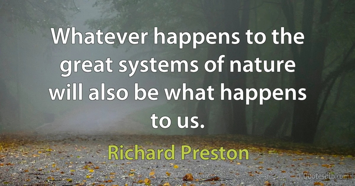 Whatever happens to the great systems of nature will also be what happens to us. (Richard Preston)