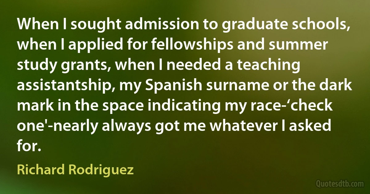 When I sought admission to graduate schools, when I applied for fellowships and summer study grants, when I needed a teaching assistantship, my Spanish surname or the dark mark in the space indicating my race-‘check one'-nearly always got me whatever I asked for. (Richard Rodriguez)