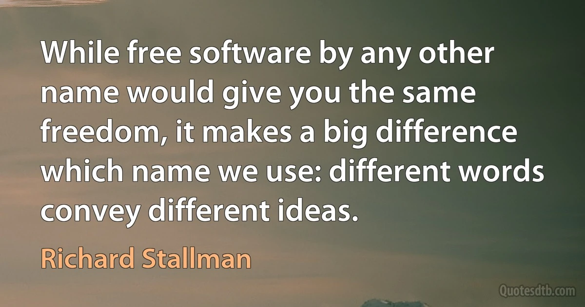 While free software by any other name would give you the same freedom, it makes a big difference which name we use: different words convey different ideas. (Richard Stallman)