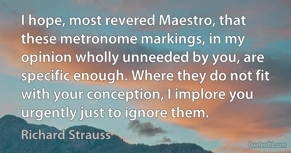 I hope, most revered Maestro, that these metronome markings, in my opinion wholly unneeded by you, are specific enough. Where they do not fit with your conception, I implore you urgently just to ignore them. (Richard Strauss)