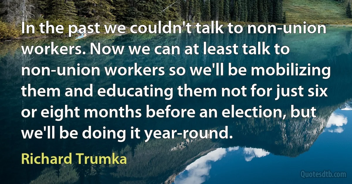 In the past we couldn't talk to non-union workers. Now we can at least talk to non-union workers so we'll be mobilizing them and educating them not for just six or eight months before an election, but we'll be doing it year-round. (Richard Trumka)