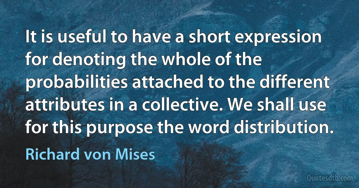 It is useful to have a short expression for denoting the whole of the probabilities attached to the different attributes in a collective. We shall use for this purpose the word distribution. (Richard von Mises)