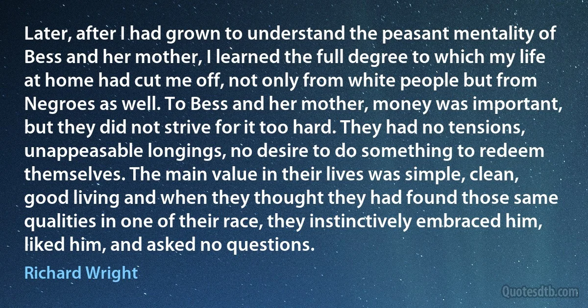 Later, after I had grown to understand the peasant mentality of Bess and her mother, I learned the full degree to which my life at home had cut me off, not only from white people but from Negroes as well. To Bess and her mother, money was important, but they did not strive for it too hard. They had no tensions, unappeasable longings, no desire to do something to redeem themselves. The main value in their lives was simple, clean, good living and when they thought they had found those same qualities in one of their race, they instinctively embraced him, liked him, and asked no questions. (Richard Wright)